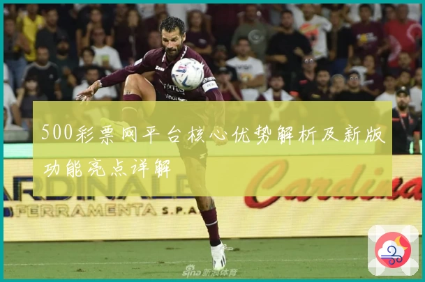 500彩票网平台核心优势解析及新版功能亮点详解