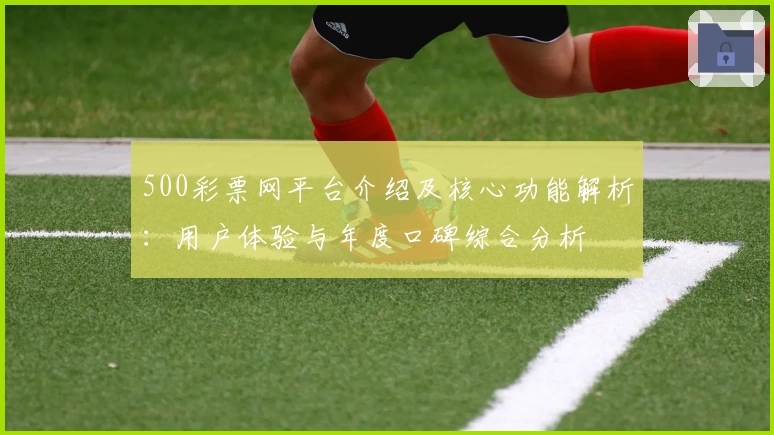 500彩票网平台介绍及核心功能解析：用户体验与年度口碑综合分析