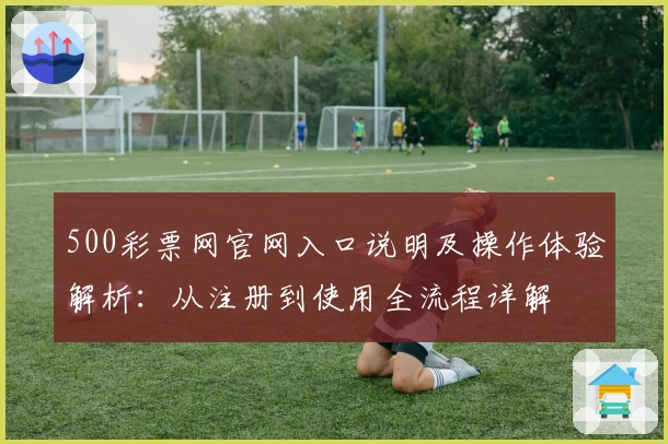 500彩票网官网入口说明及操作体验解析：从注册到使用全流程详解