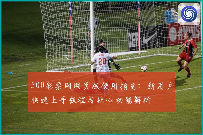 500彩票网网页版使用指南：新用户快速上手教程与核心功能解析