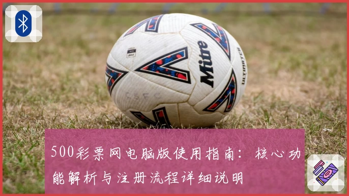 500彩票网电脑版使用指南：核心功能解析与注册流程详细说明