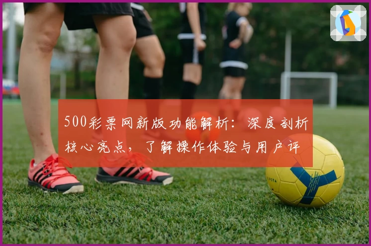 500彩票网新版功能解析：深度剖析核心亮点，了解操作体验与用户评价